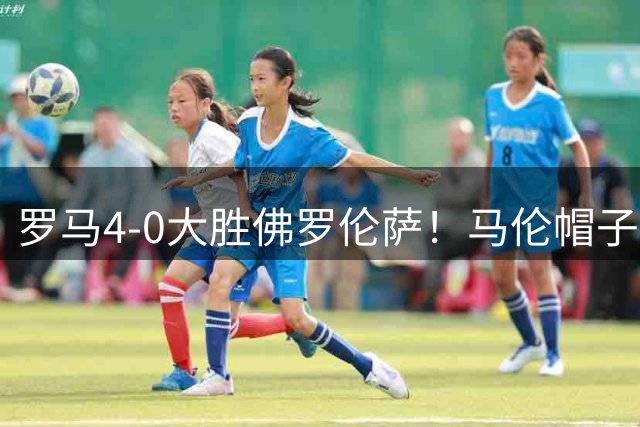 罗马4-0大胜佛罗伦萨！马伦帽子戏法领跑射手榜